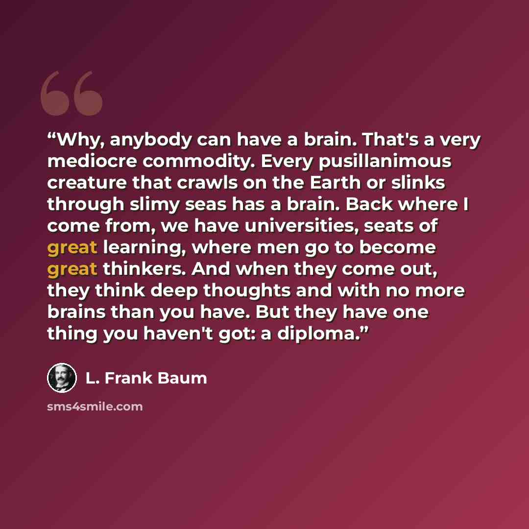 “Why, anybody can have a brain. That's a very mediocre commodity. Every pusillanimous creature that crawls on the Earth or slinks through slimy seas has a brain. Back where I come from, we have universities, seats of great learning, where men go to become great thinkers. And when they come out…” quote by L. Frank Baum