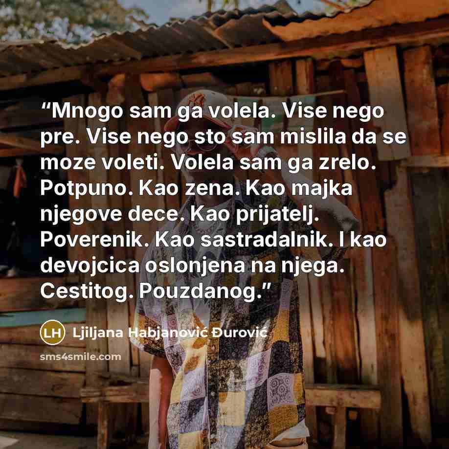 “Mnogo sam ga volela. Vise nego pre. Vise nego sto sam mislila da se moze voleti. Volela sam ga zrelo. Potpuno. Kao zena. Kao majka njegove dece. Kao prijatelj. Poverenik. Kao sastradalnik. I kao devojcica oslonjena na njega. Cestitog. Pouzdanog.” quote by Ljiljana Habjanović Đurović