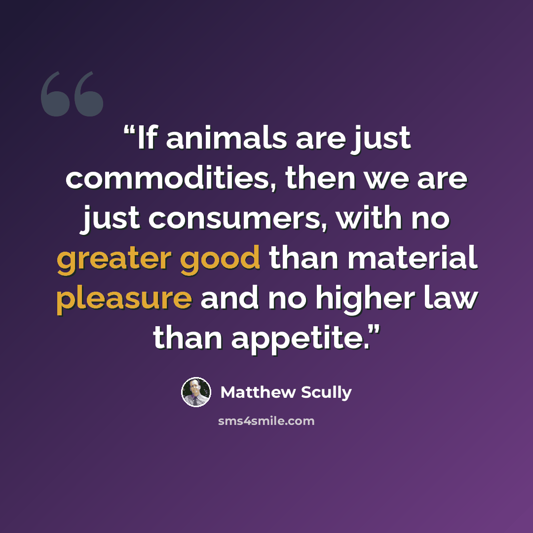 “If animals are just commodities, then we are just consumers, with no greater good than material pleasure and no higher law than appetite.” quote by Matthew Scully