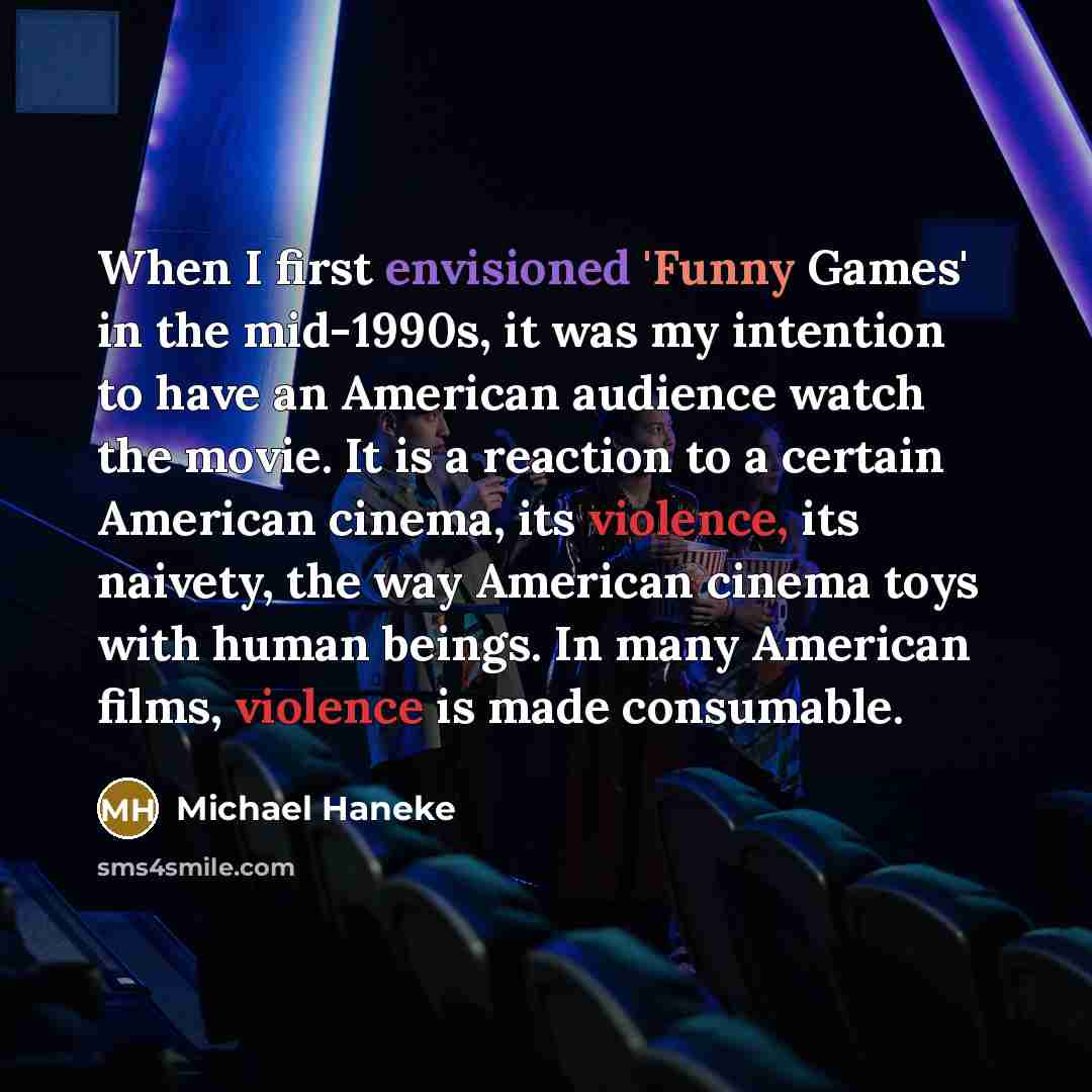 “When I first envisioned 'Funny Games' in the mid-1990s, it was my intention to have an American audience watch the movie. It is a reaction to a certain American cinema, its violence, its naivety, the way American cinema toys with human beings. In many American films, violence is made consumable.” quote by Michael Haneke