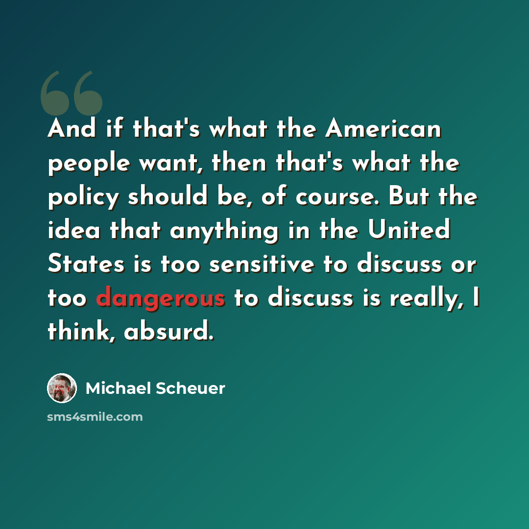 “And if that's what the American people want, then that's what the policy should be, of course. But the idea that anything in the United States is too sensitive to discuss or too dangerous to discuss is really, I think, absurd.” quote by Michael Scheuer