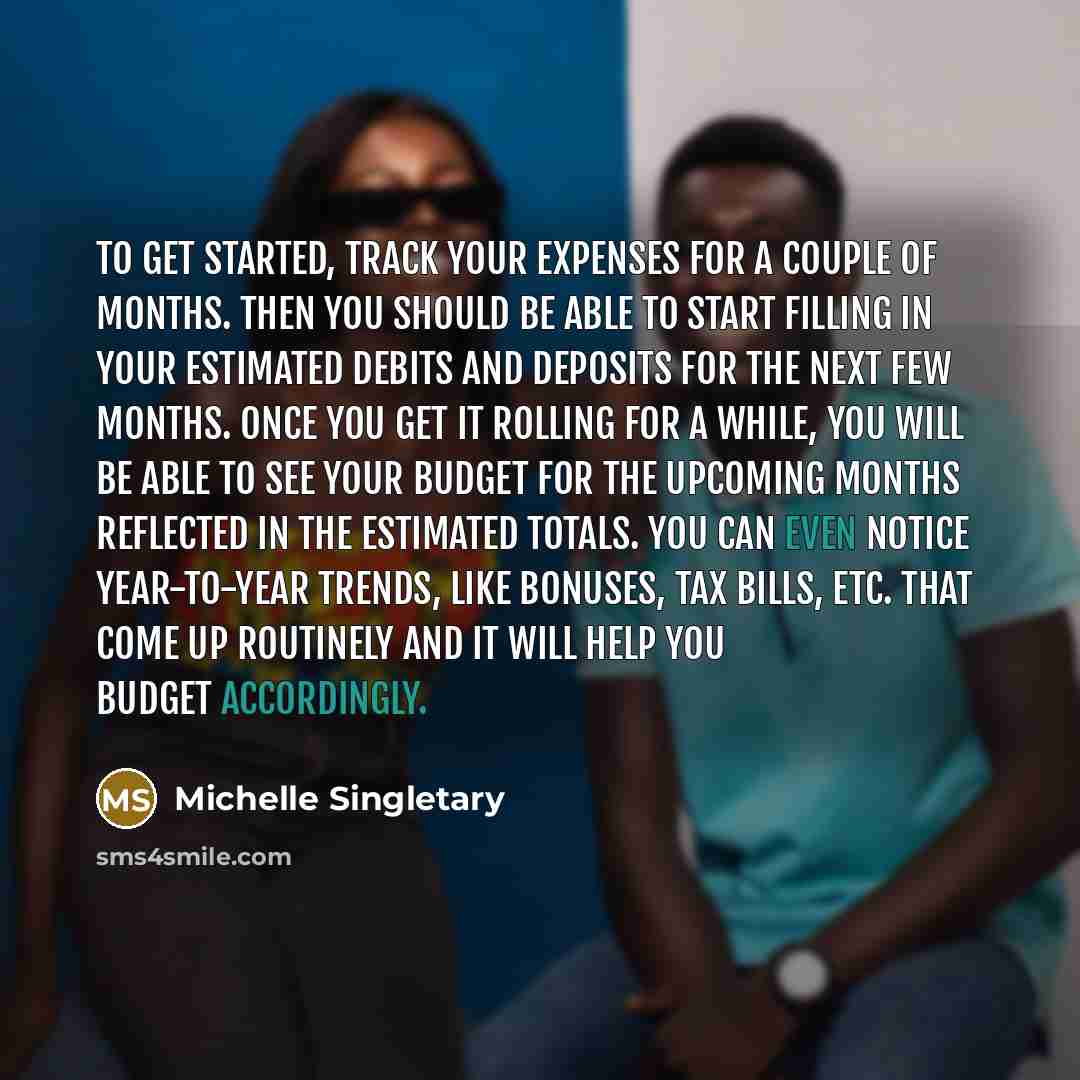 “To get started, track your expenses for a couple of months. Then you should be able to start filling in your estimated debits and deposits for the next few months. Once you get it rolling for a while, you will be able to see your budget for the upcoming months reflected in the estimated totals…” quote by Michelle Singletary