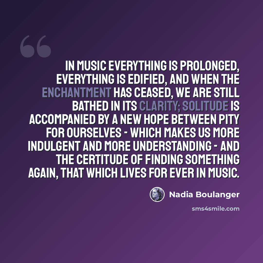 “In music everything is prolonged, everything is edified, and when the enchantment has ceased, we are still bathed in its clarity; solitude is accompanied by a new hope between pity for ourselves - which makes us more indulgent and more understanding - and the certitude of finding something again…” quote by Nadia Boulanger