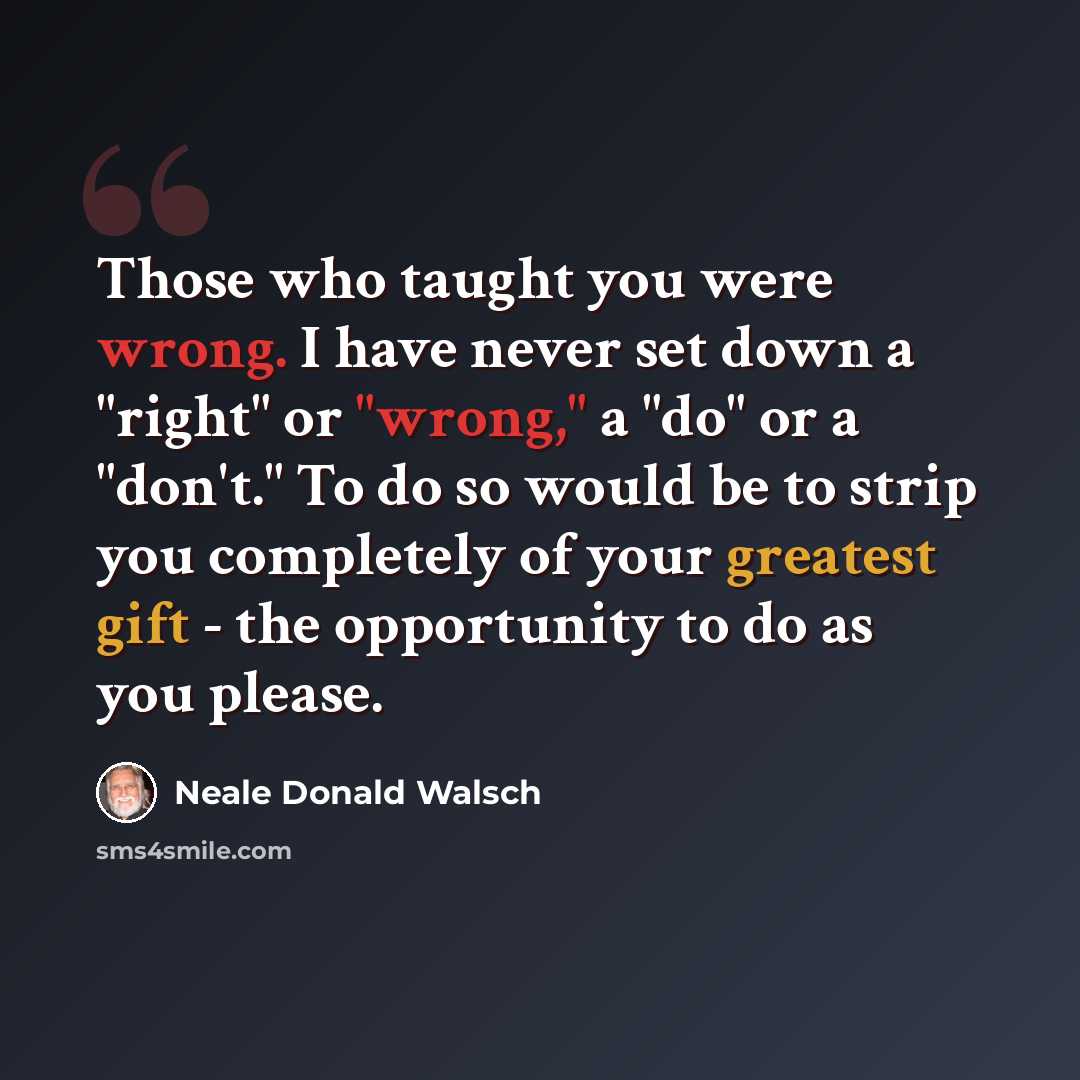 “Those who taught you were wrong. I have never set down a "right" or "wrong," a "do" or a "don't." To do so would be to strip you completely of your greatest gift - the opportunity to do as you please.” quote by Neale Donald Walsch