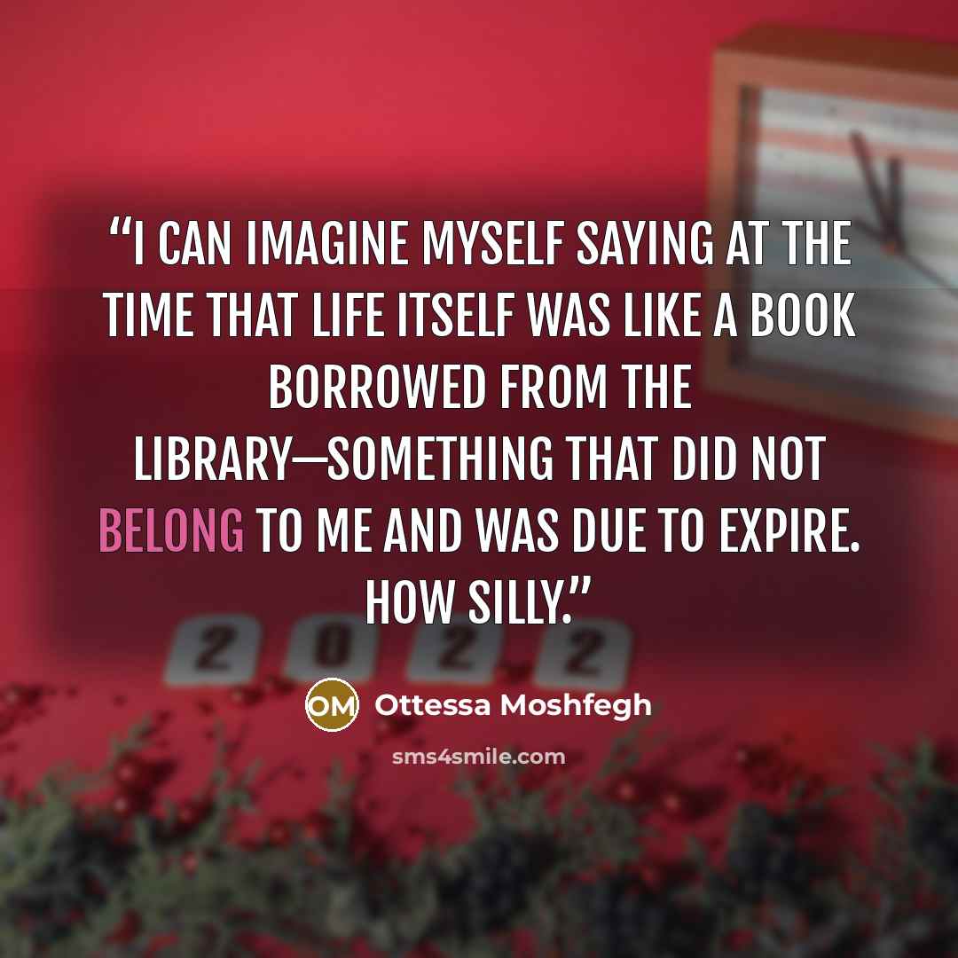 “I can imagine myself saying at the time that life itself was like a book borrowed from the library—something that did not belong to me and was due to expire. How silly.” quote by Ottessa Moshfegh