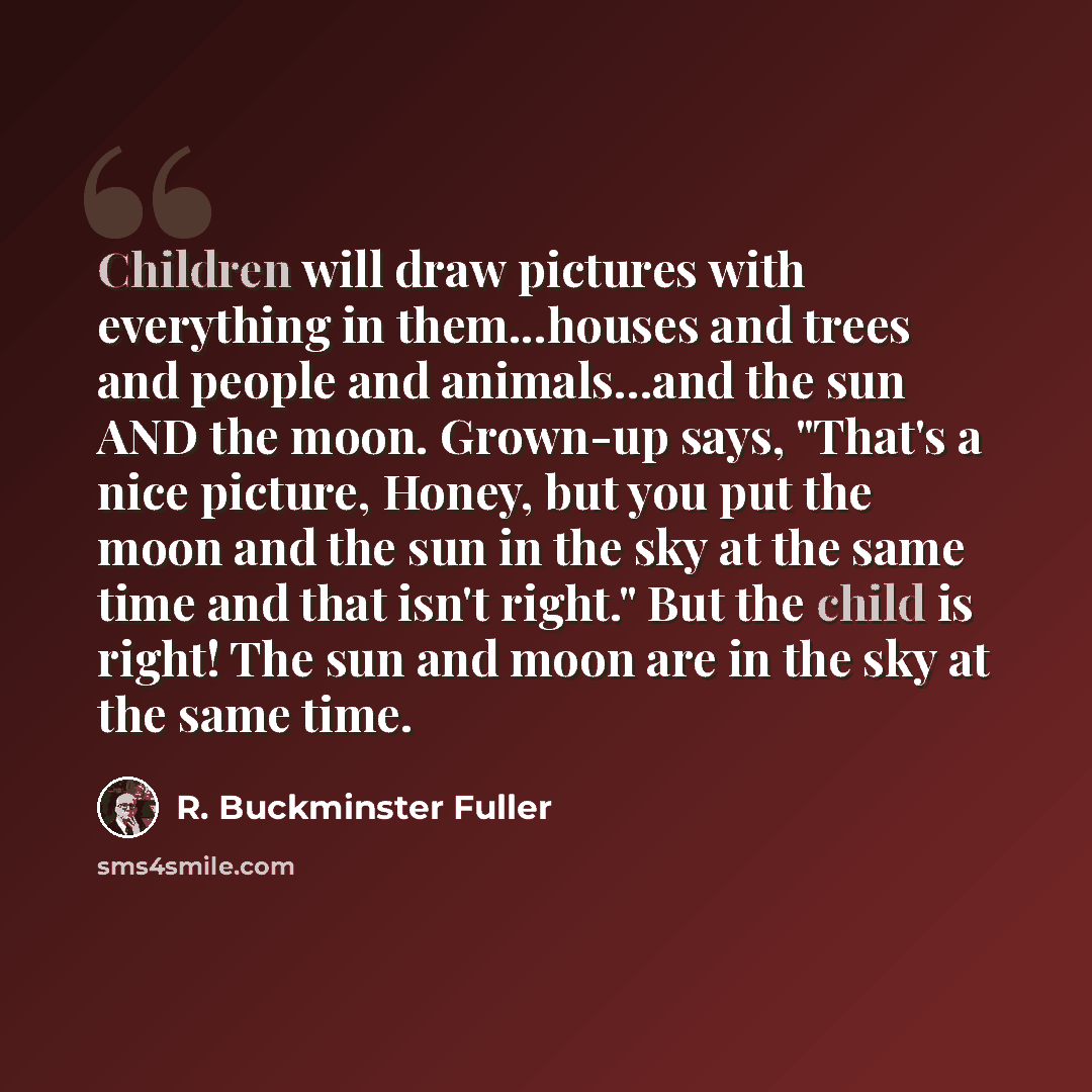 “Children will draw pictures with everything in them...houses and trees and people and animals...and the sun AND the moon. Grown-up says, "That's a nice picture, Honey, but you put the moon and the sun in the sky at the same time and that isn't right." But the child is right! The sun and moon are…” quote by R. Buckminster Fuller