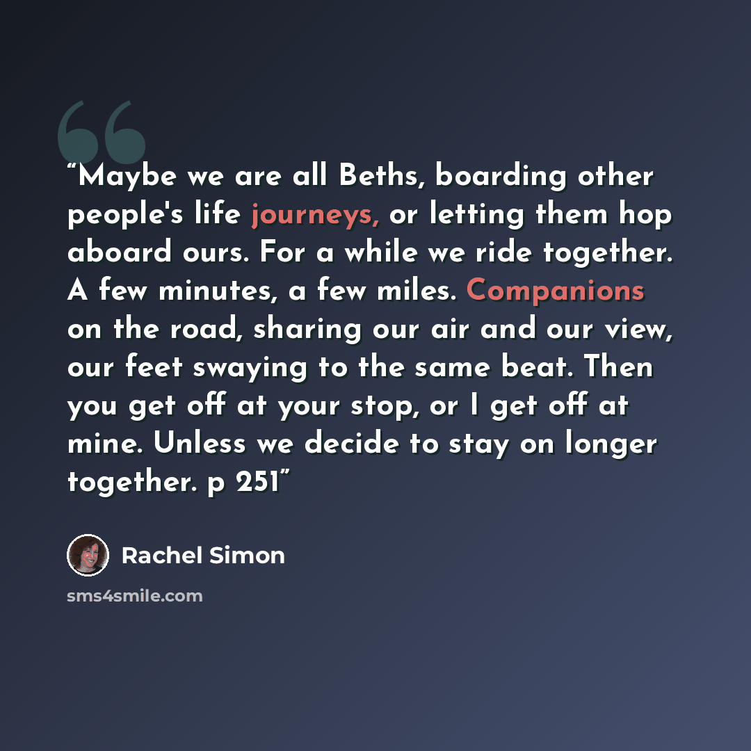 “Maybe we are all Beths, boarding other people's life journeys, or letting them hop aboard ours. For a while we ride together. A few minutes, a few miles. Companions on the road, sharing our air and our view, our feet swaying to the same beat. Then you get off at your stop, or I get off at mine…” quote by Rachel Simon