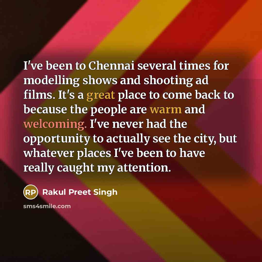 “I've been to Chennai several times for modelling shows and shooting ad films. It's a great place to come back to because the people are warm and welcoming. I've never had the opportunity to actually see the city, but whatever places I've been to have really caught my attention.” quote by Rakul Preet Singh