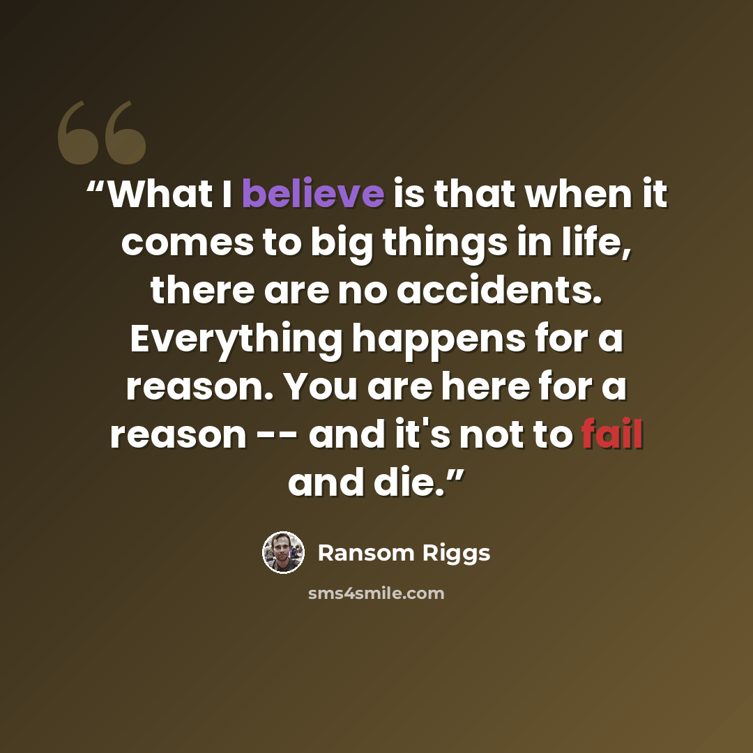 “What I believe is that when it comes to big things in life, there are no accidents. Everything happens for a reason. You are here for a reason -- and it's not to fail and die.” quote by Ransom Riggs