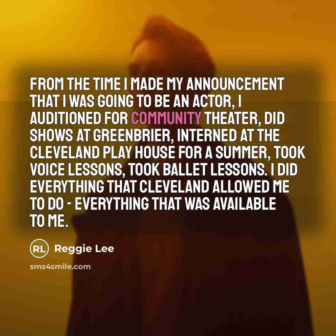 “From the time I made my announcement that I was going to be an actor, I auditioned for community theater, did shows at Greenbrier, interned at the Cleveland Play House for a summer, took voice lessons, took ballet lessons. I did everything that Cleveland allowed me to do - everything that was…” quote by Reggie Lee