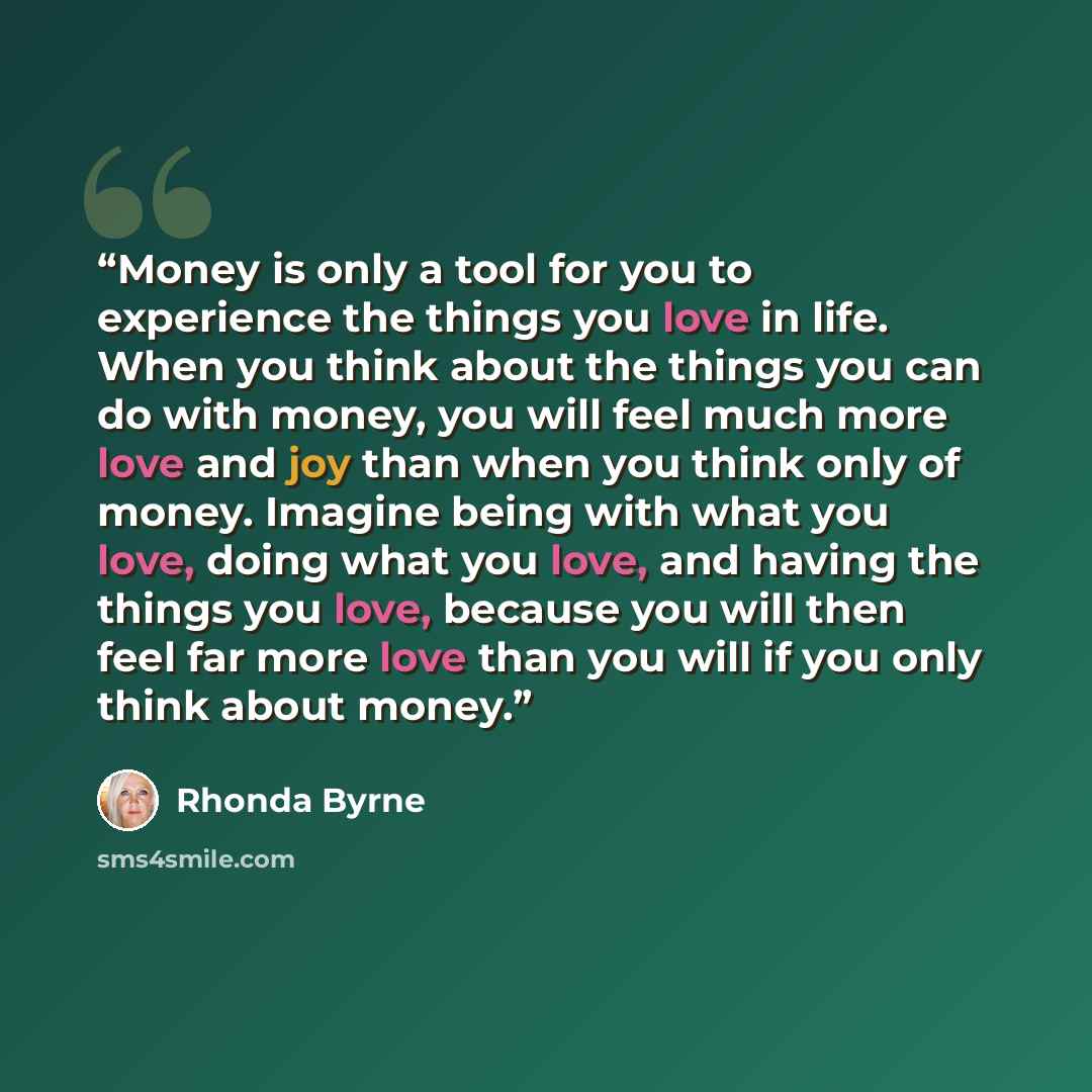 “Money is only a tool for you to experience the things you love in life. When you think about the things you can do with money, you will feel much more love and joy than when you think only of money. Imagine being with what you love, doing what you love, and having the things you love, because you…” quote by Rhonda Byrne