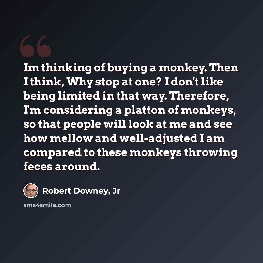 “Im thinking of buying a monkey. Then I think, Why stop at one? I don't like being limited in that way. Therefore, I'm considering a platton of monkeys, so that people will look at me and see how mellow and well-adjusted I am compared to these monkeys throwing feces around.” quote by Robert Downey, Jr