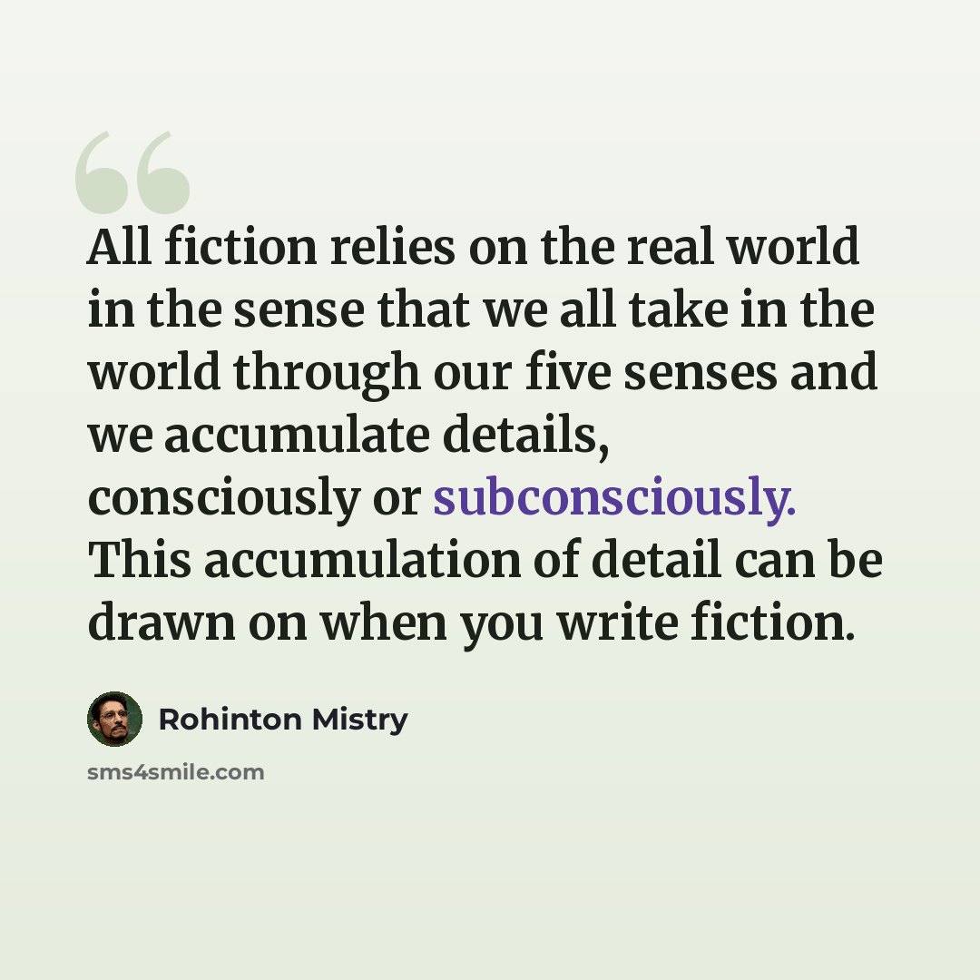 “All fiction relies on the real world in the sense that we all take in the world through our five senses and we accumulate details, consciously or subconsciously. This accumulation of detail can be drawn on when you write fiction.” quote by Rohinton Mistry