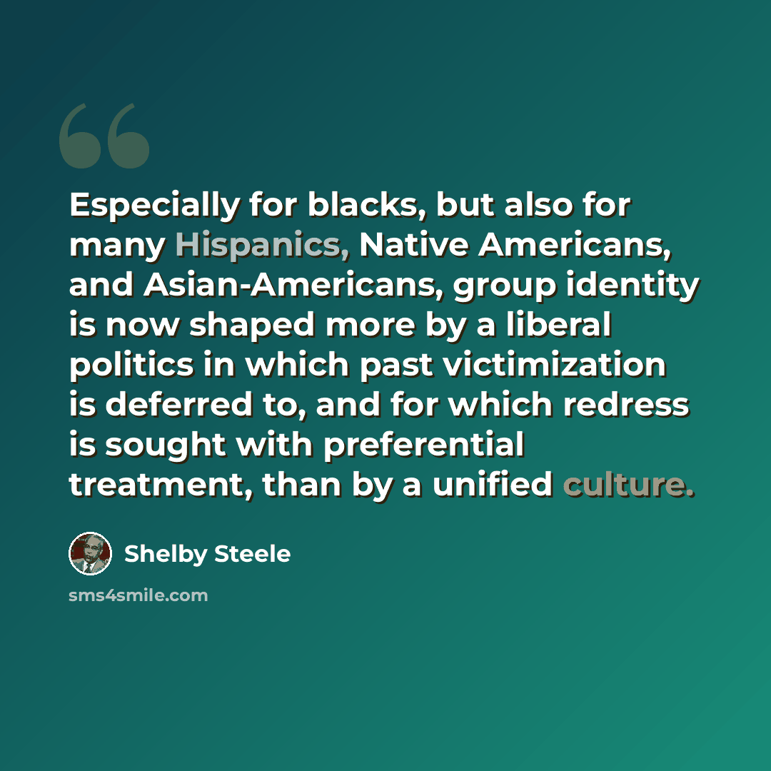 “Especially for blacks, but also for many Hispanics, Native Americans, and Asian-Americans, group identity is now shaped more by a liberal politics in which past victimization is deferred to, and for which redress is sought with preferential treatment, than by a unified culture.” quote by Shelby Steele