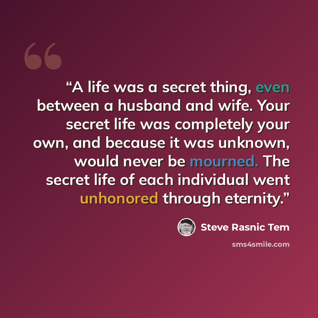 “A life was a secret thing, even between a husband and wife. Your secret life was completely your own, and because it was unknown, would never be mourned. The secret life of each individual went unhonored through eternity.” quote by Steve Rasnic Tem