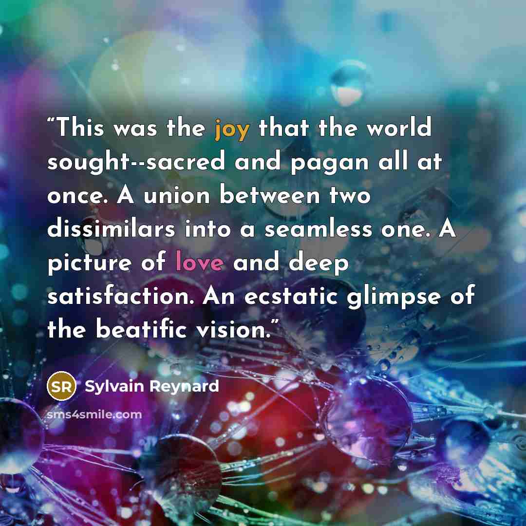 “This was the joy that the world sought--sacred and pagan all at once. A union between two dissimilars into a seamless one. A picture of love and deep satisfaction. An ecstatic glimpse of the beatific vision.” quote by Sylvain Reynard