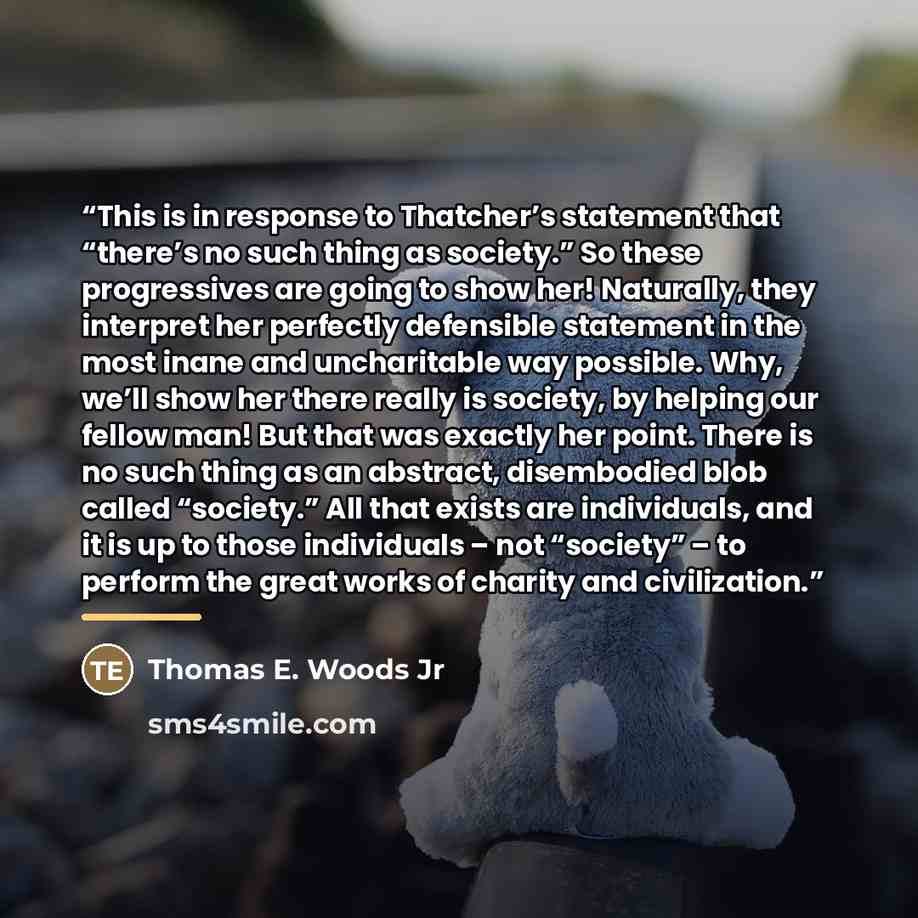 “This is in response to Thatcher’s statement that “there’s no such thing as society.” So these progressives are going to show her! Naturally, they interpret her perfectly defensible statement in the most inane and uncharitable way possible. Why, we’ll show her there really is society, by helping…” quote by Thomas E. Woods Jr