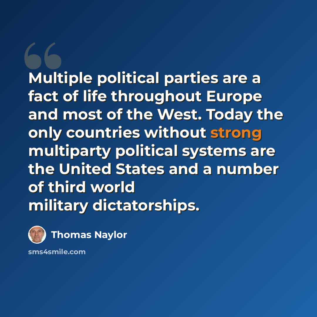 “Multiple political parties are a fact of life throughout Europe and most of the West. Today the only countries without strong multiparty political systems are the United States and a number of third world military dictatorships.” quote by Thomas Naylor