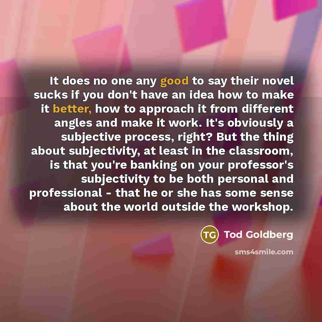 “It does no one any good to say their novel sucks if you don't have an idea how to make it better, how to approach it from different angles and make it work. It's obviously a subjective process, right? But the thing about subjectivity, at least in the classroom, is that you're banking on your…” quote by Tod Goldberg