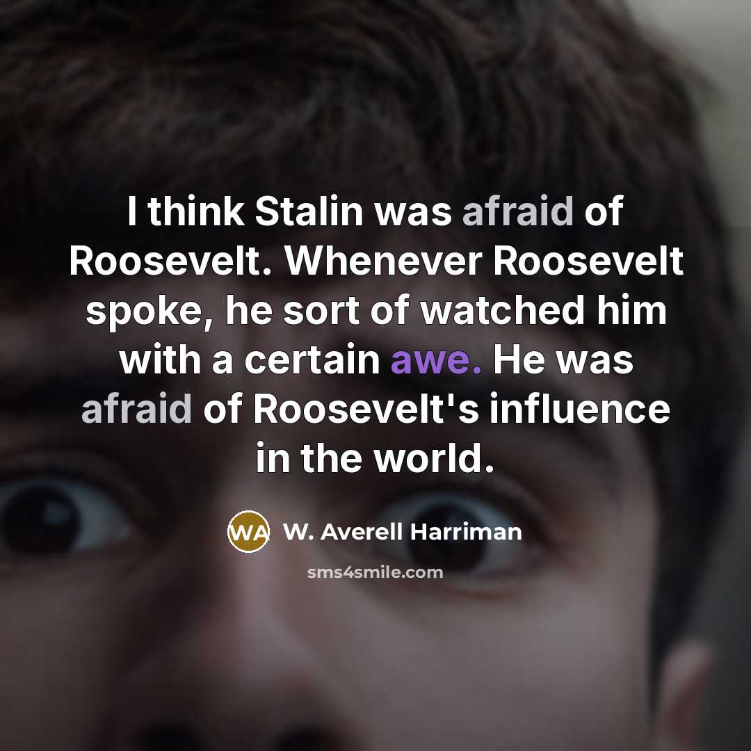 “I think Stalin was afraid of Roosevelt. Whenever Roosevelt spoke, he sort of watched him with a certain awe. He was afraid of Roosevelt's influence in the world.” quote by W. Averell Harriman