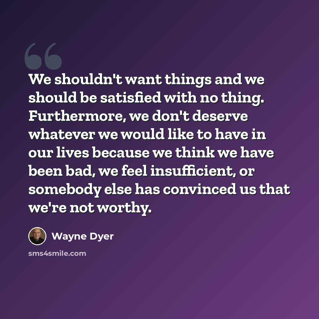 “We shouldn't want things and we should be satisfied with no thing. Furthermore, we don't deserve whatever we would like to have in our lives because we think we have been bad, we feel insufficient, or somebody else has convinced us that we're not worthy.” quote by Wayne Dyer