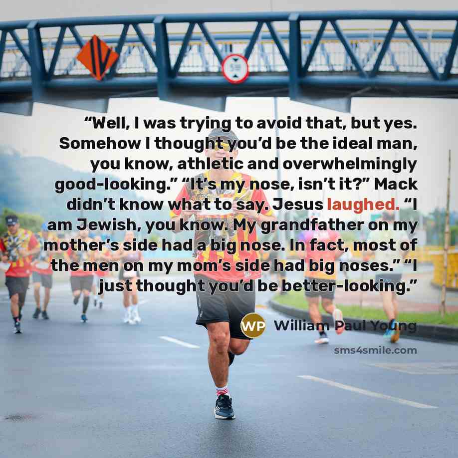 “Well, I was trying to avoid that, but yes. Somehow I thought you’d be the ideal man, you know, athletic and overwhelmingly good-looking.” “It’s my nose, isn’t it?” Mack didn’t know what to say. Jesus laughed. “I am Jewish, you know. My grandfather on my mother’s side had a big nose. In fact, most…” quote by William Paul Young