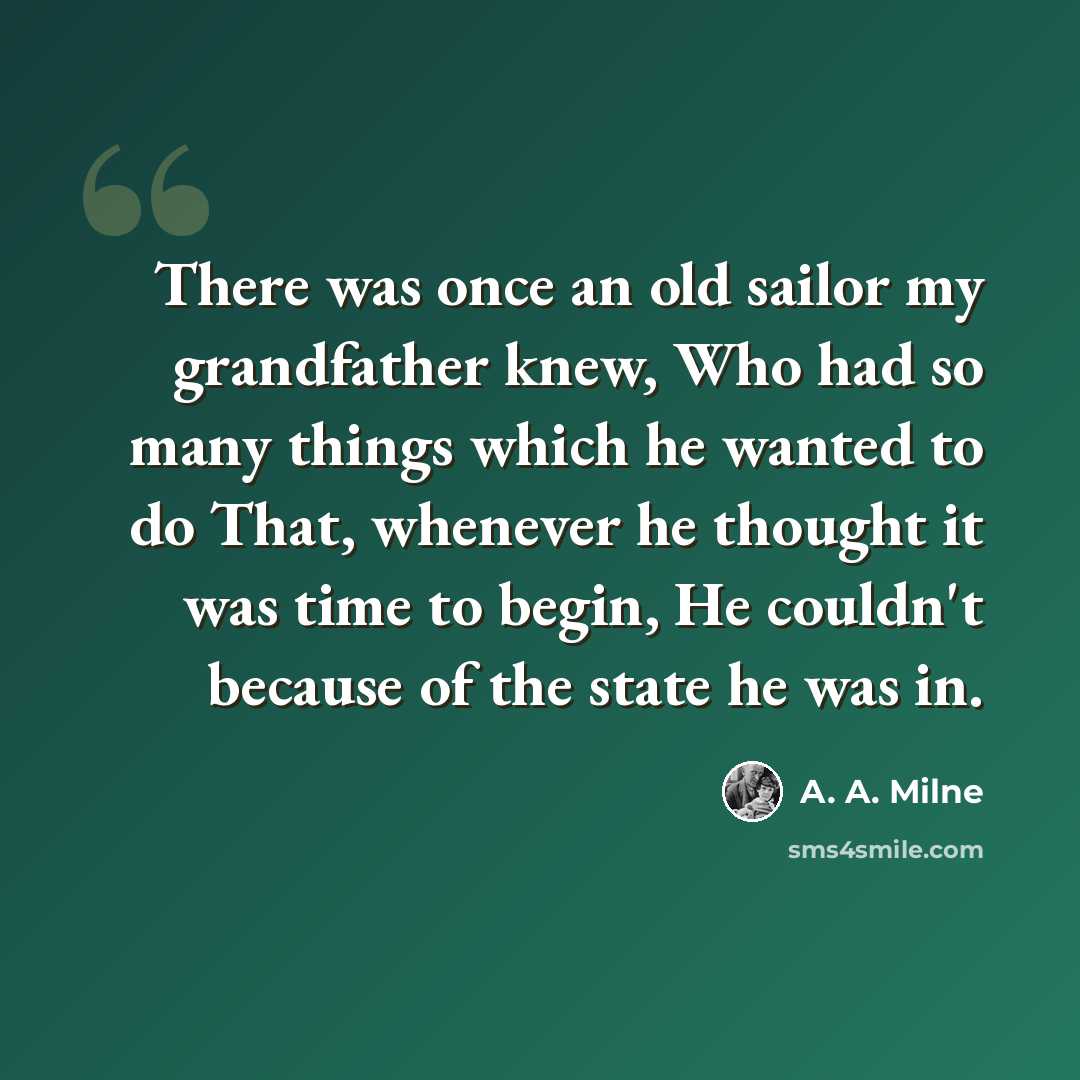 “There was once an old sailor my grandfather knew, Who had so many things which he wanted to do That, whenever he thought it was time to begin, He couldn't because of the state he was in.” quote by A. A. Milne