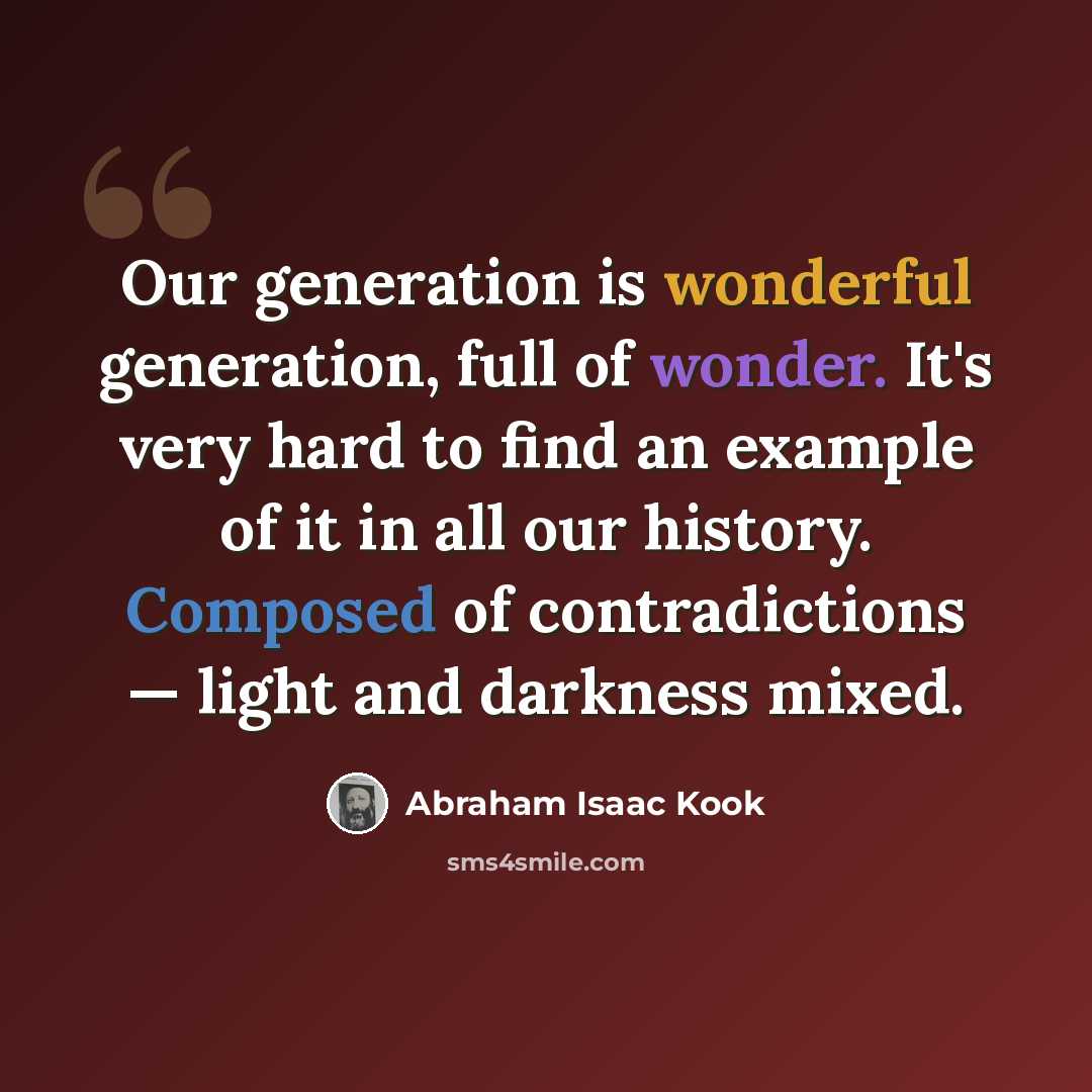 “Our generation is wonderful generation, full of wonder. It's very hard to find an example of it in all our history. Composed of contradictions — light and darkness mixed.” quote by Abraham Isaac Kook