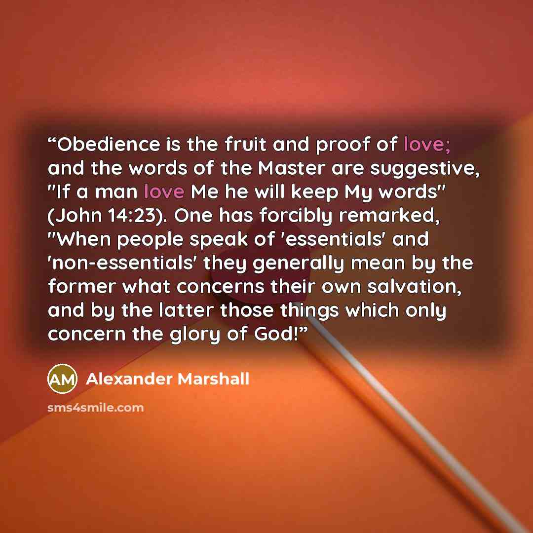 “Obedience is the fruit and proof of love; and the words of the Master are suggestive, "If a man love Me he will keep My words" (John 14:23). One has forcibly remarked, "When people speak of 'essentials' and 'non-essentials' they generally mean by the former what concerns their own salvation, and…” quote by Alexander Marshall