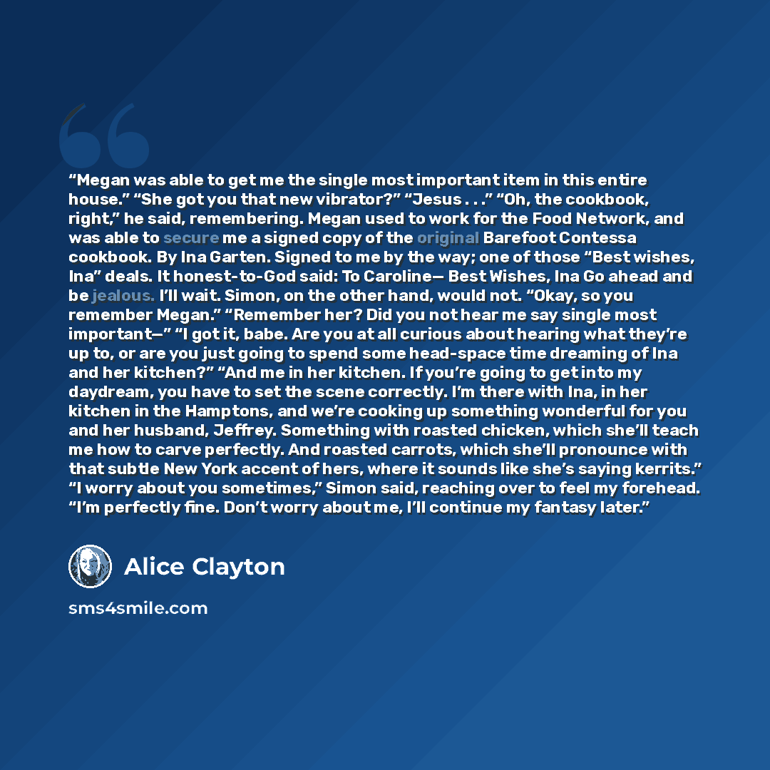 “Megan was able to get me the single most important item in this entire house.” “She got you that new vibrator?” “Jesus . . .” “Oh, the cookbook, right,” he said, remembering. Megan used to work for the Food Network, and was able to secure me a signed copy of the original Barefoot Contessa…” quote by Alice Clayton