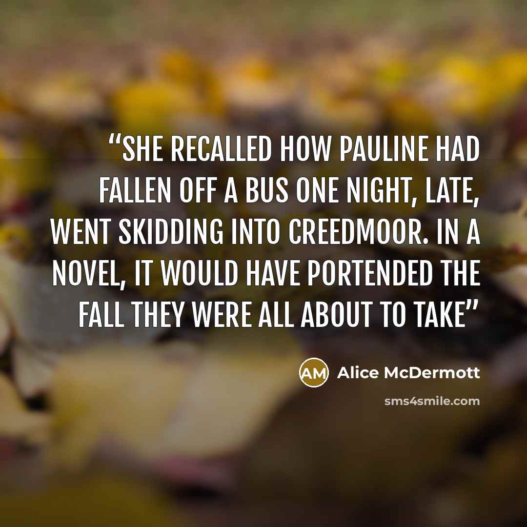 “She recalled how Pauline had fallen off a bus one night, late, went skidding into Creedmoor. In a novel, it would have portended the fall they were all about to take” quote by Alice McDermott