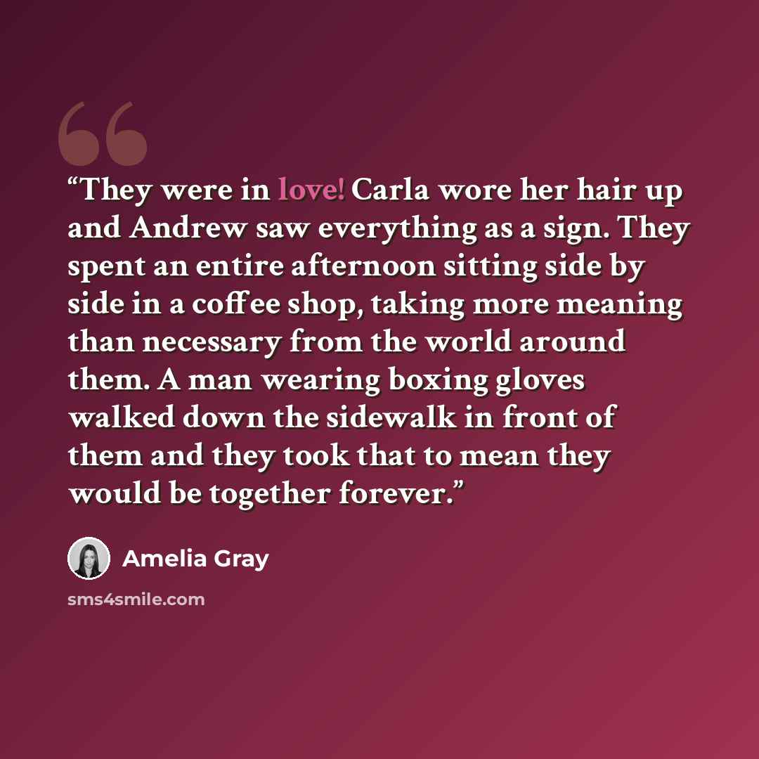“They were in love! Carla wore her hair up and Andrew saw everything as a sign. They spent an entire afternoon sitting side by side in a coffee shop, taking more meaning than necessary from the world around them. A man wearing boxing gloves walked down the sidewalk in front of them and they took…” quote by Amelia Gray