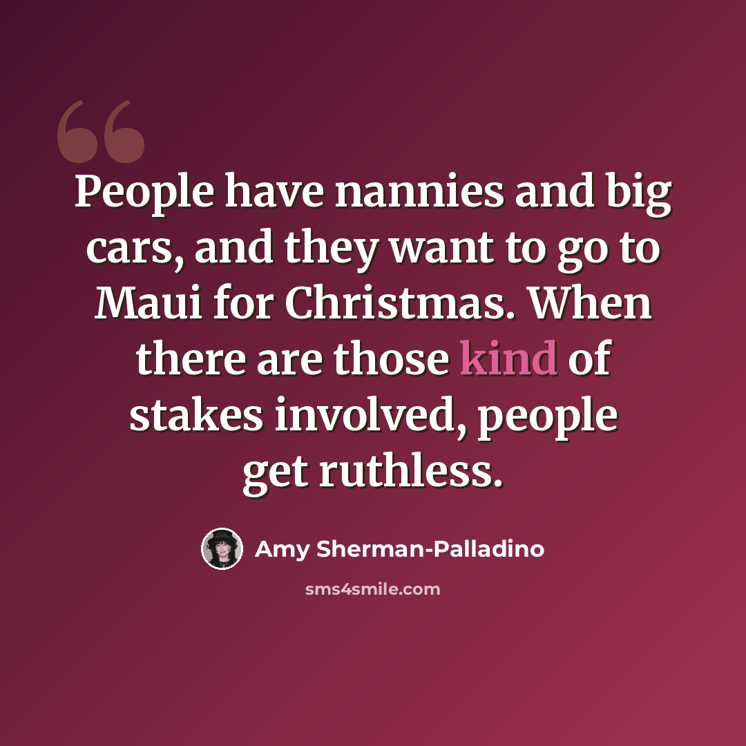 “People have nannies and big cars, and they want to go to Maui for Christmas. When there are those kind of stakes involved, people get ruthless.” quote by Amy Sherman-Palladino