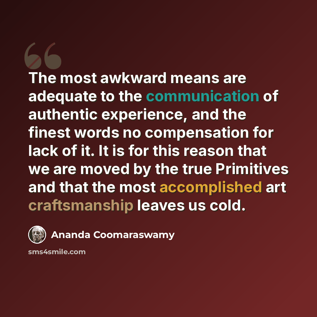 “The most awkward means are adequate to the communication of authentic experience, and the finest words no compensation for lack of it. It is for this reason that we are moved by the true Primitives and that the most accomplished art craftsmanship leaves us cold.” quote by Ananda Coomaraswamy