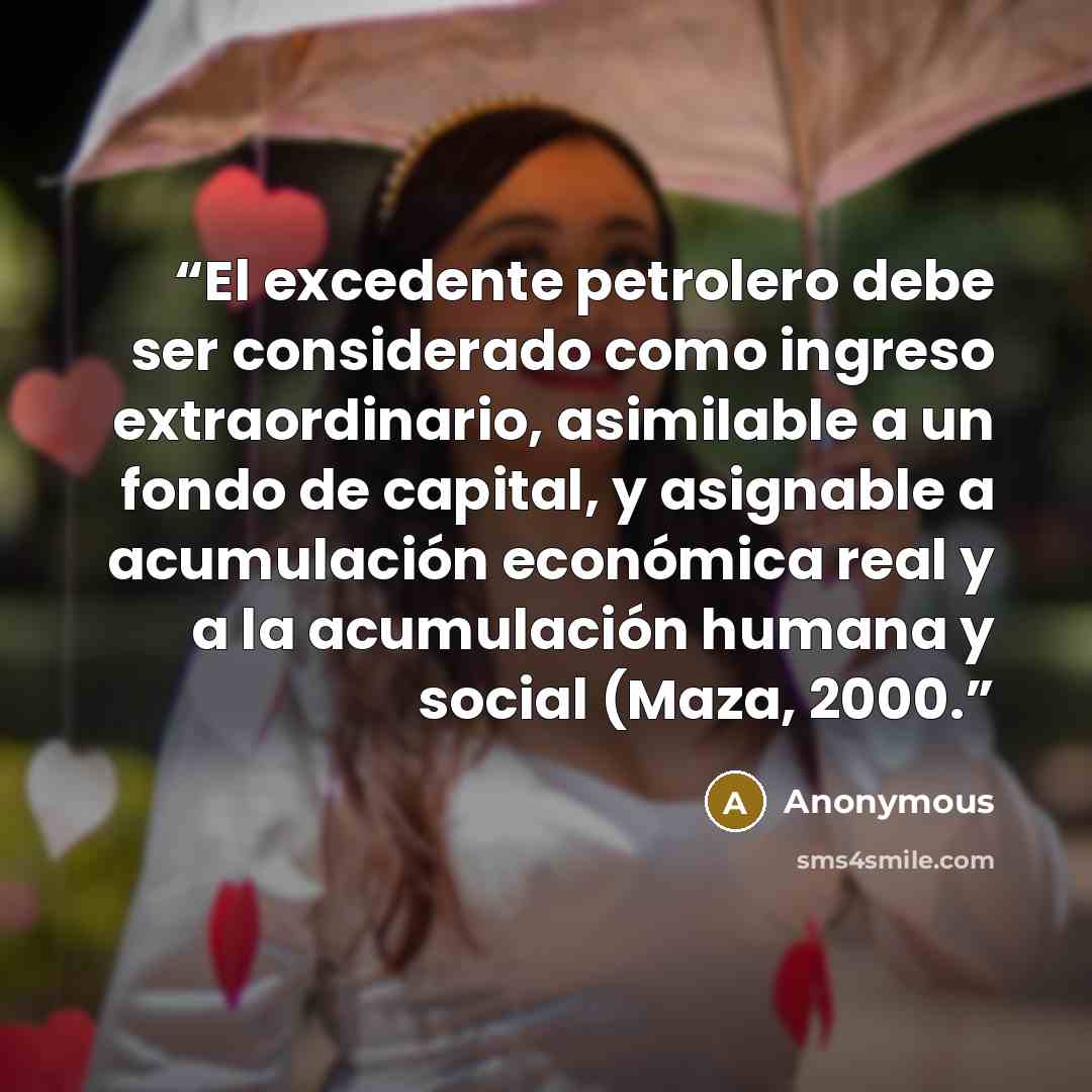 “El excedente petrolero debe ser considerado como ingreso extraordinario, asimilable a un fondo de capital, y asignable a acumulación económica real y a la acumulación humana y social (Maza, 2000.” quote by Anonymous