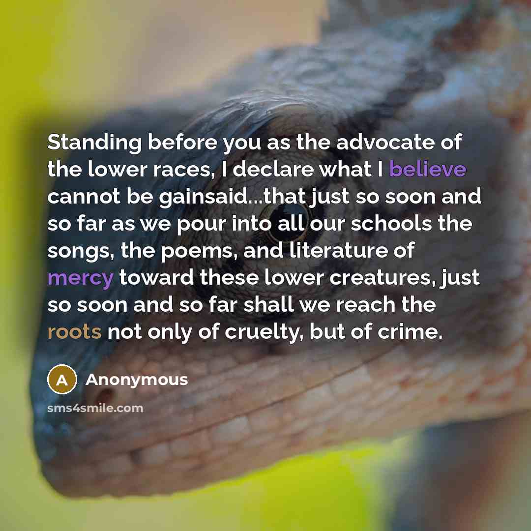 “Standing before you as the advocate of the lower races, I declare what I believe cannot be gainsaid...that just so soon and so far as we pour into all our schools the songs, the poems, and literature of mercy toward these lower creatures, just so soon and so far shall we reach the roots not only…” quote by Anonymous