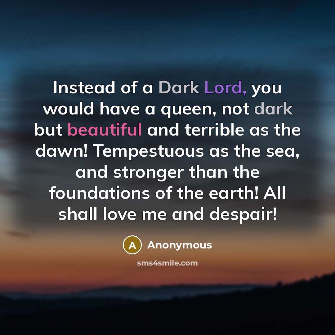 “Instead of a Dark Lord, you would have a queen, not dark but beautiful and terrible as the dawn! Tempestuous as the sea, and stronger than the foundations of the earth! All shall love me and despair!” quote by Anonymous