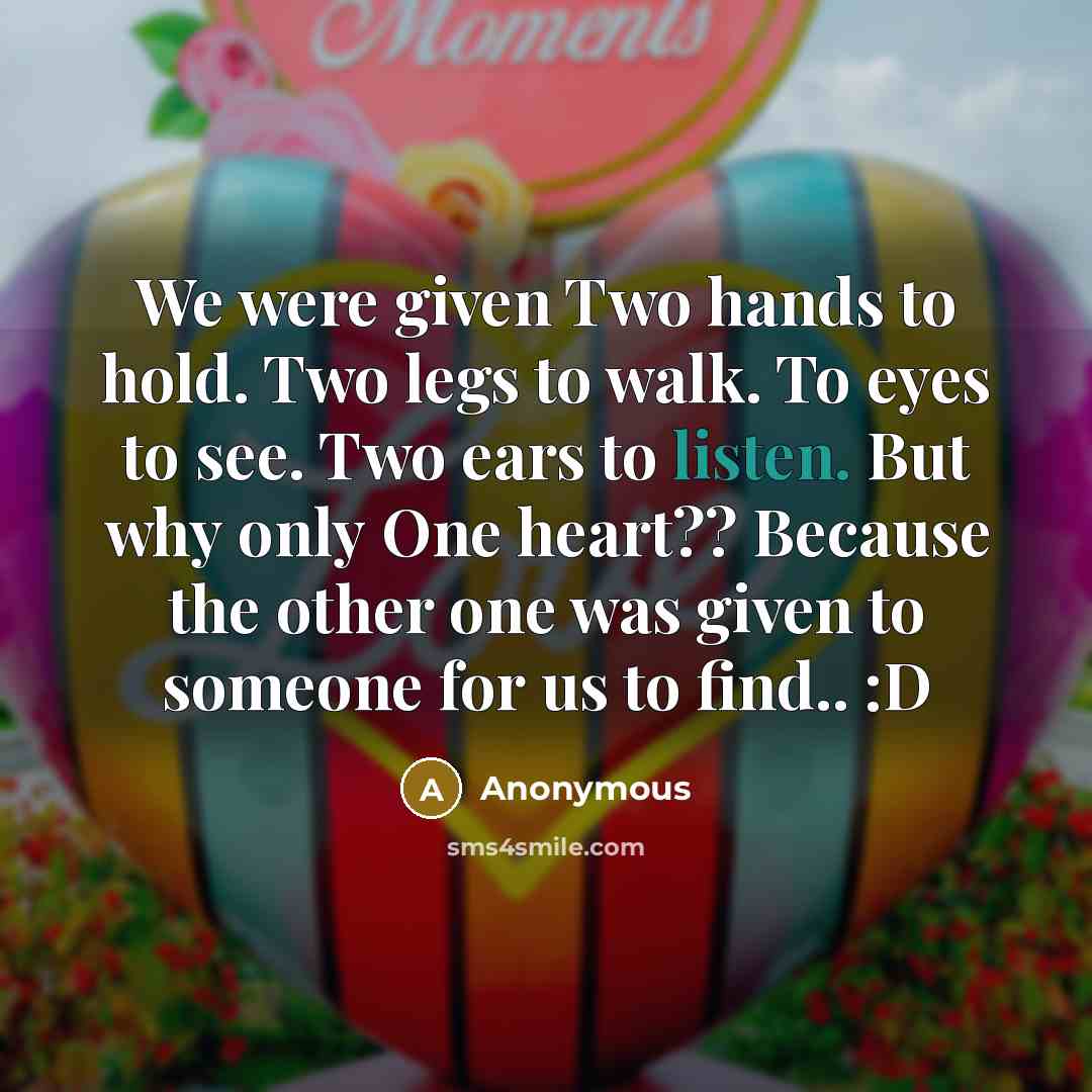 “We were given Two hands to hold. Two legs to walk. To eyes to see. Two ears to listen. But why only One heart?? Because the other one was given to someone for us to find.. :D” quote by Anonymous