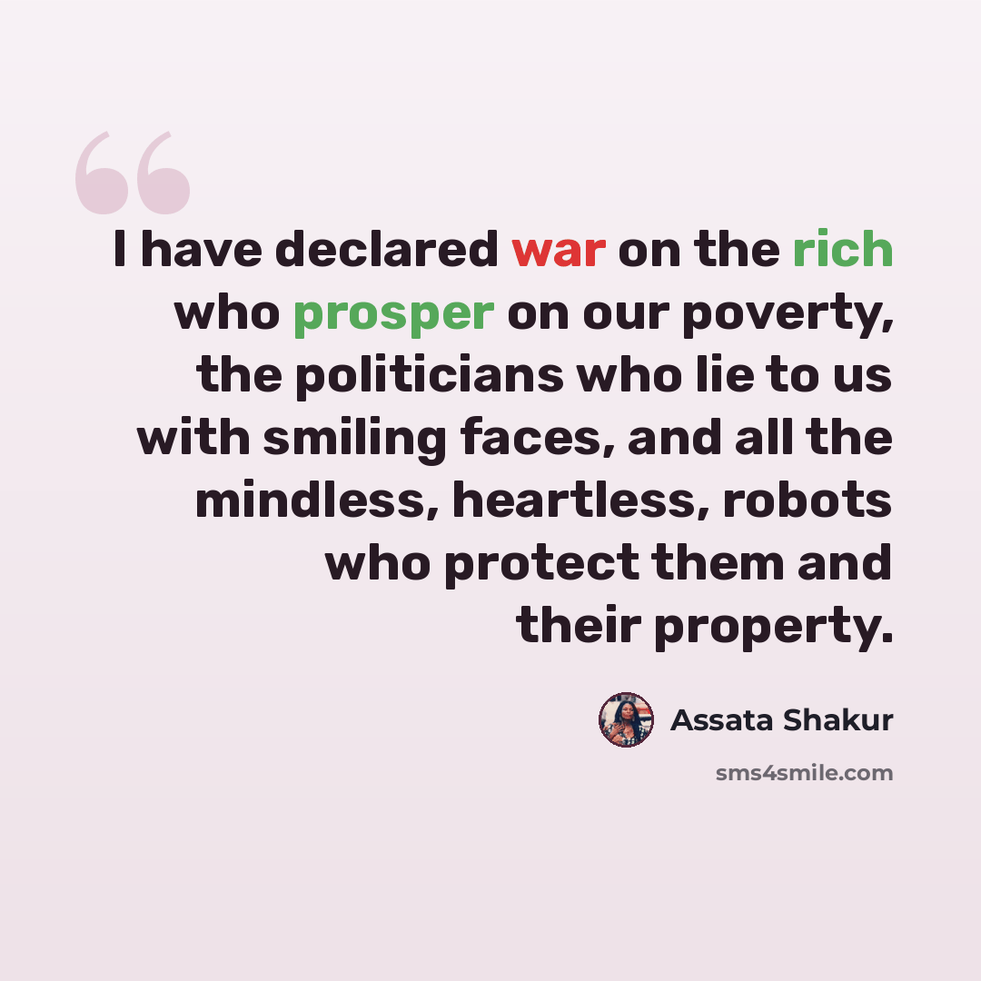 “I have declared war on the rich who prosper on our poverty, the politicians who lie to us with smiling faces, and all the mindless, heartless, robots who protect them and their property.” quote by Assata Shakur