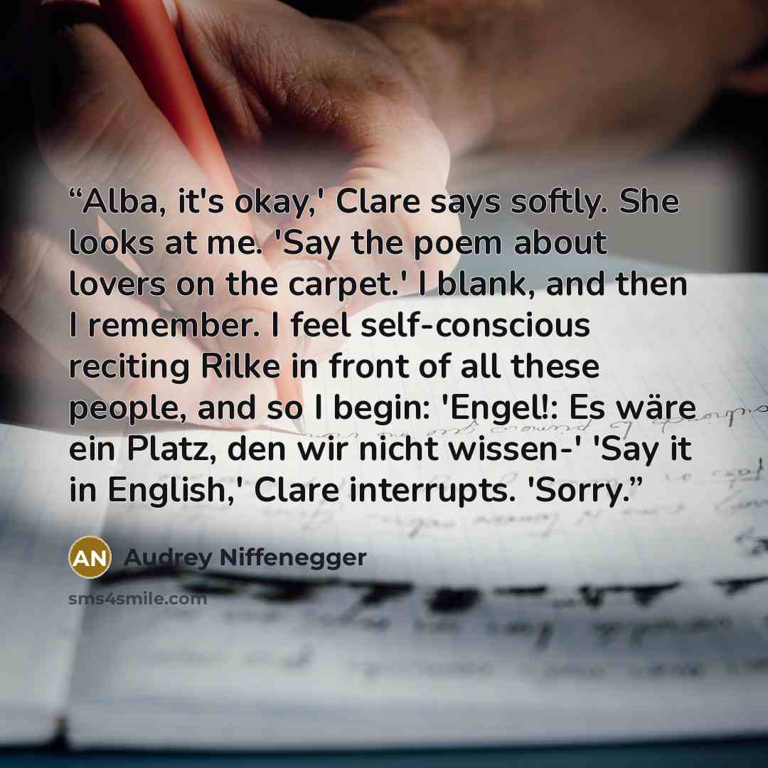 “Alba, it's okay,' Clare says softly. She looks at me. 'Say the poem about lovers on the carpet.' I blank, and then I remember. I feel self-conscious reciting Rilke in front of all these people, and so I begin: 'Engel!: Es wäre ein Platz, den wir nicht wissen-' 'Say it in English,' Clare…” quote by Audrey Niffenegger