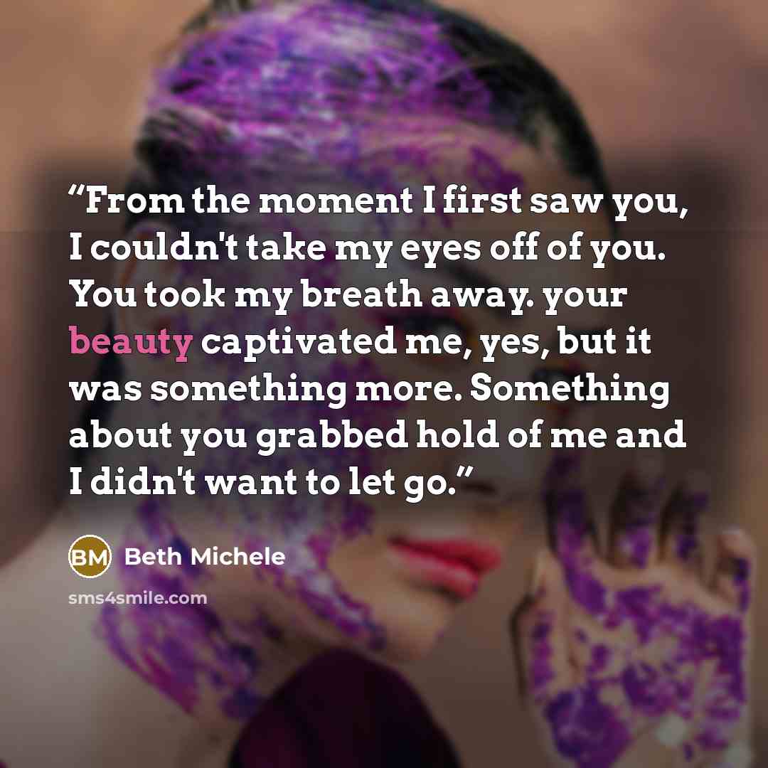 “From the moment I first saw you, I couldn't take my eyes off of you. You took my breath away. your beauty captivated me, yes, but it was something more. Something about you grabbed hold of me and I didn't want to let go.” quote by Beth Michele