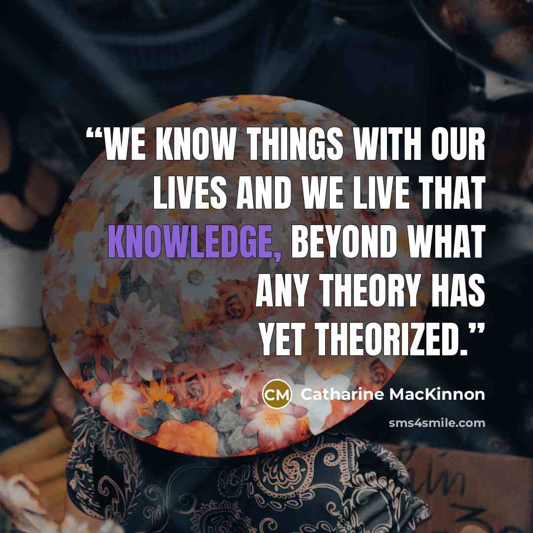 “We know things with our lives and we live that knowledge, beyond what any theory has yet theorized.” quote by Catharine MacKinnon