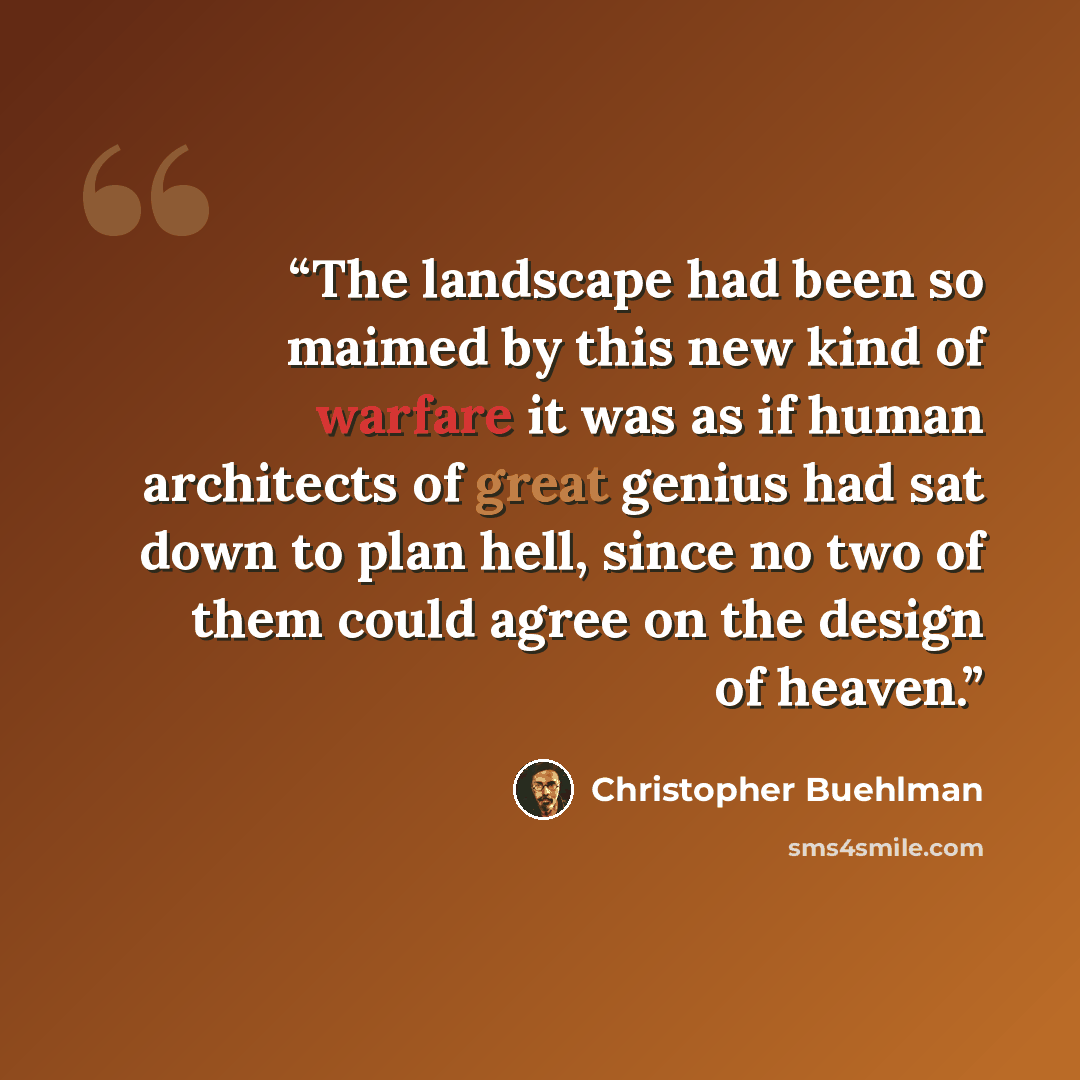“The landscape had been so maimed by this new kind of warfare it was as if human architects of great genius had sat down to plan hell, since no two of them could agree on the design of heaven.” quote by Christopher Buehlman