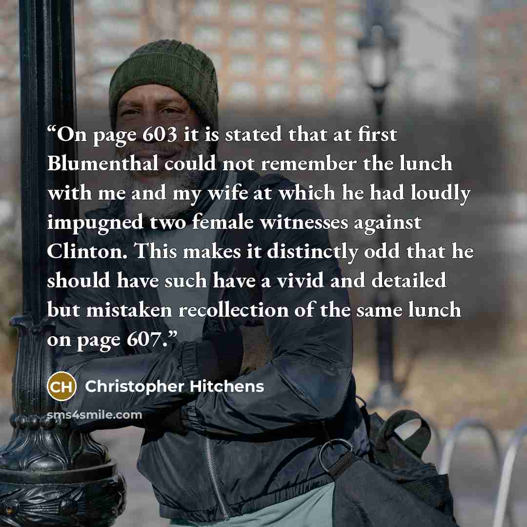 “On page 603 it is stated that at first Blumenthal could not remember the lunch with me and my wife at which he had loudly impugned two female witnesses against Clinton. This makes it distinctly odd that he should have such have a vivid and detailed but mistaken recollection of the same lunch on…” quote by Christopher Hitchens