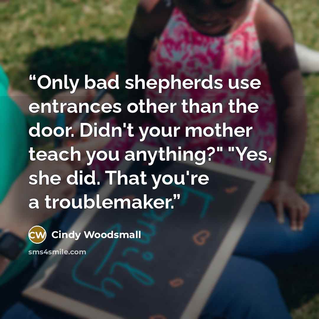 “Only bad shepherds use entrances other than the door. Didn't your mother teach you anything?" "Yes, she did. That you're a troublemaker.” quote by Cindy Woodsmall