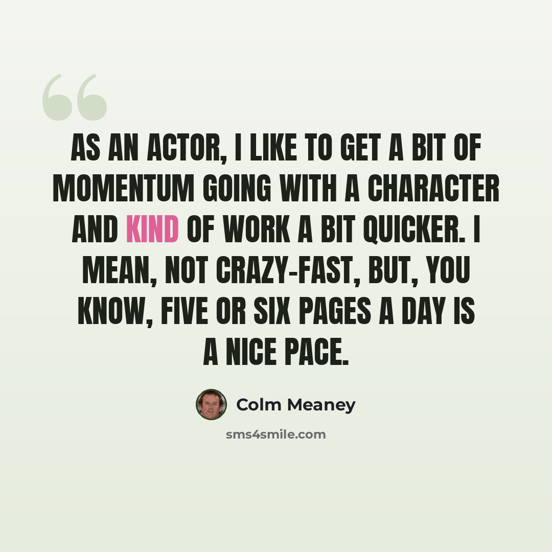 “As an actor, I like to get a bit of momentum going with a character and kind of work a bit quicker. I mean, not crazy-fast, but, you know, five or six pages a day is a nice pace.” quote by Colm Meaney