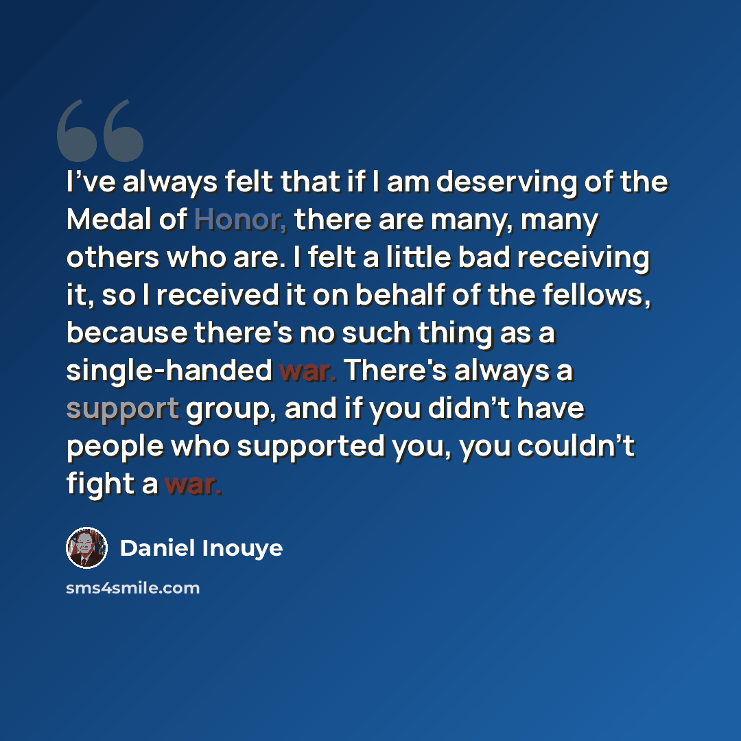 “I've always felt that if I am deserving of the Medal of Honor, there are many, many others who are. I felt a little bad receiving it, so I received it on behalf of the fellows, because there's no such thing as a single-handed war. There's always a support group, and if you didn't have people who…” quote by Daniel Inouye