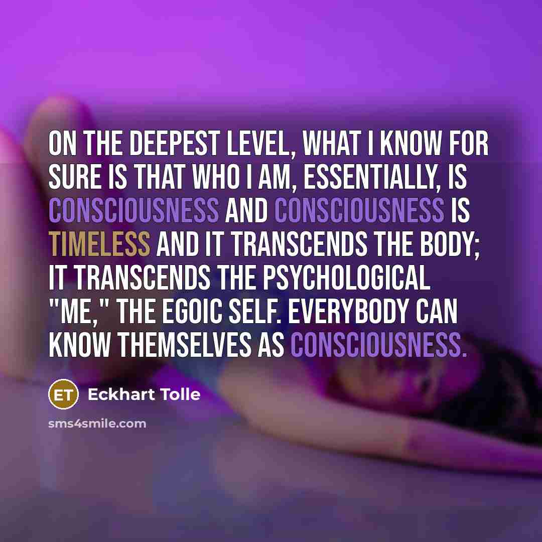 “On the deepest level, what I know for sure is that who I am, essentially, is consciousness and consciousness is timeless and it transcends the body; it transcends the psychological "me," the egoic self. Everybody can know themselves as consciousness.” quote by Eckhart Tolle
