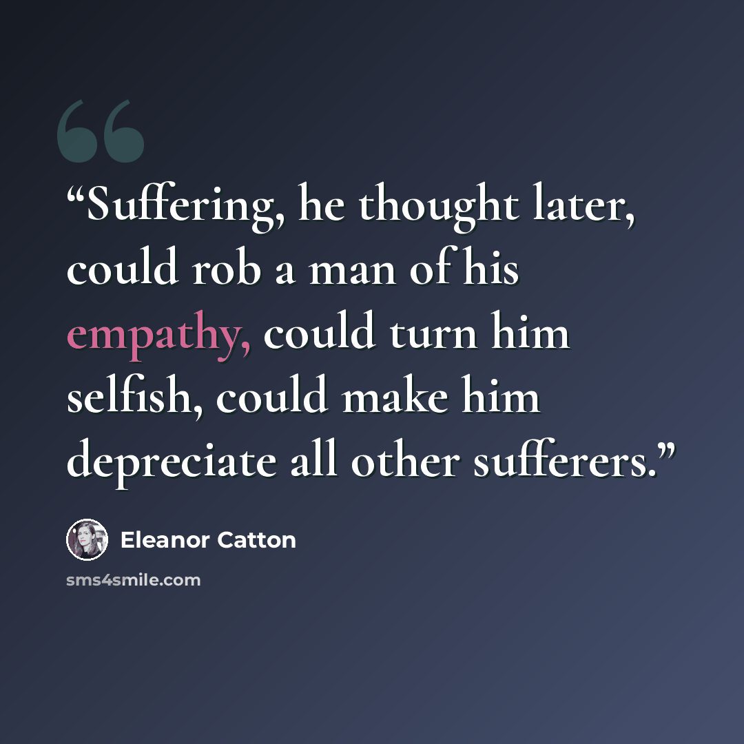 “Suffering, he thought later, could rob a man of his empathy, could turn him selfish, could make him depreciate all other sufferers.” quote by Eleanor Catton