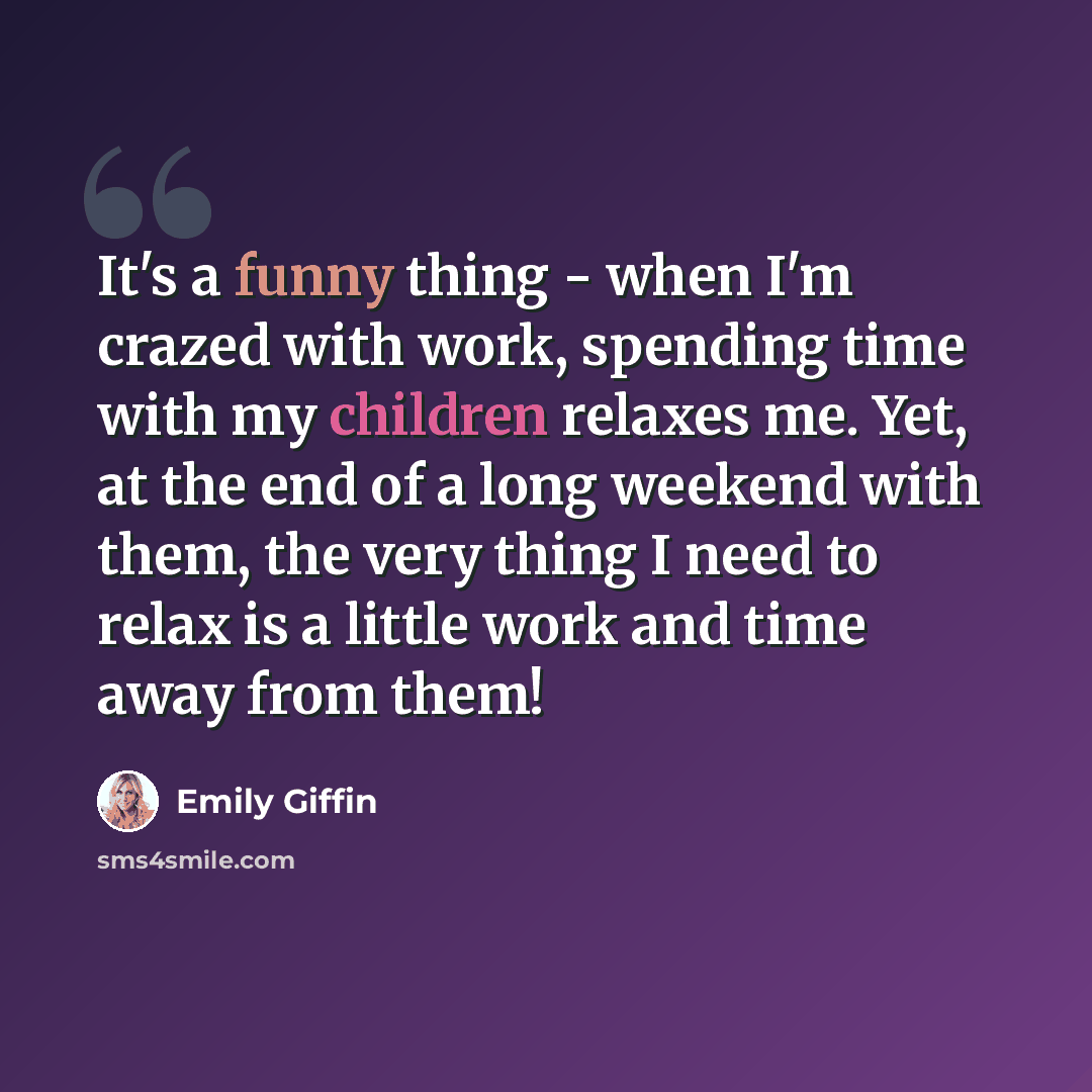 “It's a funny thing - when I'm crazed with work, spending time with my children relaxes me. Yet, at the end of a long weekend with them, the very thing I need to relax is a little work and time away from them!” quote by Emily Giffin